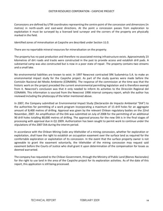 EXETER RESOURCE CORPORATION - CASPICHE PROJECT
TECHNICAL REPORT FEBRUARY 2009 14
Concessions are defined by UTM coordinates representing the centre-point of the concession and dimensions (in
metres) in north-south and east-west directions. At the point a concession passes from exploration to
exploitation it must be surveyed by a licensed land surveyor and the corners of the property are physically
marked in the field.
Identified zones of mineralisation at Caspiche are described under Section 11.0.
There are no reportable mineral resources for mineralisation on the property.
The property has no past production and therefore no associated mining infrastructure exists. Approximately 23
kilometres of dirt roads and tracks were constructed in the past to provide access and establish drill pads. A
substantial camp was also constructed but is now in a poor state of repair. The property contains two streams
and a small lake.
No environmental liabilities are known to exist. In 1997 Newcrest contracted SRK Sudamérica S.A. to make an
environmental impact study for the Caspiche project. As part of the study queries were made before the
Comisión Nacional del Medio Ambiente (CONAMA). The response of the commission at the time was that the
historic work on the project preceded the current environmental permitting legislation and is therefore exempt
from it. Newcrest’s conclusion was that it only needed to inform its activities to the Dirección Regional del
CONAMA. This information is sourced from the Newcrest 1998 internal company report, which the author has
reviewed including the photocopy of the letter mentioned above.
In 2007, the Company submitted an Environmental Impact Study (Declaración de Impacto Ambiental “DIA”) to
the authorities for permitting of a work program incorporating a maximum of 15 drill holes for an aggregate
amount of 8,400 metres of drilling. Approval was given by the relevant Chilean regulatory bodies on the 22nd
November, 2007. An amplification of the DIA was submitted on July of 2008 for the permitting of an additional
90 drill holes totalling 80,000 metres of drilling. The approval process for the new DIA is in the final stages of
processing with approval due in Q1 2009. Authorization has been sought to permit work to continue under the
stipulations of the 2007 DIA during the interim period.
In accordance with the Chilean Mining Code any titleholder of a mining concession, whether for exploration or
exploitation, shall have the right to establish an occupation easement over the surface land as required for the
comfortable exploration or exploitation of its concession. In the event that the surface property owner is not
agreeable to grant the easement voluntarily, the titleholder of the mining concession may request said
easement before the Courts of Justice who shall grant it upon determination of the compensation for losses as
deemed warranted.
The company has requested to the Chilean Government, through the Ministry of Public Land (Bienes Nacionales)
for the right to use land in the area of the Caspiche project for its exploration activities. As of the date of this
report, this application is still being processed.
 