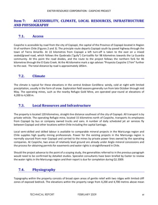 EXETER RESOURCE CORPORATION - CASPICHE PROJECT
TECHNICAL REPORT FEBRUARY 2009 15
Item 7: ACCESSIBILITY, CLIMATE, LOCAL RESOURCES, INFRASTRUCTURE
AND PHYSIOGRAPHY
7.1. Access
Caspiche is accessible by road from the city of Copiapó, the capital of the Province of Copiapó located in Region
III of northern Chile (Figures 2 and 3). The principle route departs Copiapó south by paved highway through the
town of Tierra Amarillo. At 22 kilometres from Copiapó a left turn-off is taken to the east on a mixed
sealed/gravel road, which follows the Quebrada (“gully”) Carrizalillo for 98 kilometres towards the La Guardia
community. At this point the road divides, and the route to the project follows the northern fork for 46
kilometres through the El Gato Creek. At the 46 kilometre mark a sign advises “Proyecto Caspiche 17 km” further
to the east. The total distance by road is approximately 185km.
7.2. Climate
The climate is typical for these elevations in the central Andean Cordillera: windy, cold at night with limited
precipitation, usually in the form of snow. Exploration field seasons generally run from late October through mid
May. The operating mines, such as the nearby Refugio Gold Mine, are operated year-round at elevations of
4,200 to 4,500 m.
7.3. Local Resources and Infrastructure
The property is located 120 kilometres, straight-line distance southeast of the city of Copiapó. All transport is by
private vehicle. The operating Refugio mine, located 15 kilometres north of Caspiche, transports its employees
from Copiapó by bus or company owned trucks and vans. A number of daily scheduled jet air services fly
between Copiapó and other locations within Chile including the capital Santiago.
Local semi-skilled and skilled labour is available to comparable mineral projects in the Maricunga region and
Chile supplies high quality mining professionals. Power for the existing projects in the Maricunga region is
normally sourced from near Copiapó and carried to the mines by private power lines owned by the operating
companies. At Caspiche, two areas of relatively level ground are already under Anglo mineral concessions and
the process for obtaining permits for easements and water rights is straightforward in Chile.
Should the project advance to the point of a scoping study, the generalities referred to in the previous paragraph
would need to be confirmed by detailed studies. Specialist consultants have been briefed by Exeter to review
the water rights in the Maricunga region and their report is due for completion during Q1 2009.
7.4. Physiography
Topography within the property consists of broad open areas of gentle relief with two ridges with limited cliff
zones of exposed bedrock. The elevations within the property range from 4,200 and 4,700 metres above mean
 