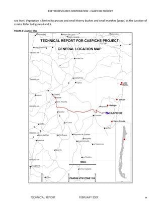 EXETER RESOURCE CORPORATION - CASPICHE PROJECT
TECHNICAL REPORT FEBRUARY 2009 16
sea level. Vegetation is limited to grasses and small thorny bushes and small marshes (vegas) at the junction of
creeks. Refer to Figures 4 and 5.
FIGURE 2 Location Map
 