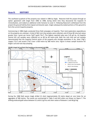 EXETER RESOURCE CORPORATION - CASPICHE PROJECT
TECHNICAL REPORT FEBRUARY 2009 19
Item 8: HISTORY
The southwest quadrant of the property was staked in 1986 by Anglo. Newcrest held the project through an
option agreement with Anglo from 1996 to 1998, during which time they discovered the Caspiche III
mineralisation, and staked an additional 2,561 hectares to cover it. Following Newcrest’s withdrawal from the
project the ground held by them lapsed and became open. Anglo subsequently staked portions of this ground to
form the current Caspiche property.
Commencing in 1986 Anglo conducted three field campaigns at Caspiche. Their total exploration expenditures
on the property are unknown. A total of 842 rock chip samples were collected, and of these 80 returned values
greater than 1 gram per tonne (“g/t”) gold (“Au”). The highest reported value was 5.45 g/t Au. At Caspiche
Central 431 soil samples were collected on an 80 by 40 metre grid. Both the rock chip and soil samples
demonstrated that the Caspiche Central sector of the property was strongly anomalous in Au, silver (“Ag”),
copper (“Cu”) and arsenic (“As”) over a 650 metre by 300 metre area. Figure 6 shows sample locations for
Anglo’s soil and rock chip sampling.
FIGURE 6 Anglo Soil and Rock Chip Sampling as documented July 2006.
During the 1988 field season Anglo drilled 12 short (approximately 50 metre deep) air core holes for an
aggregate of 580 metres. The results are summarized in Table 3 and drill collars are shown on Figure 7. The
drilling produced gold values between 0.1 and 6.5 g/t Au and silver values of between 1 and 40 g/t Ag.
 