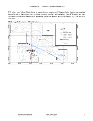 EXETER RESOURCE CORPORATION - CASPICHE PROJECT
TECHNICAL REPORT FEBRUARY 2009 21
δ18
Ο values from 5.8 to 17%0 (relative to standard mean ocean water) They concluded that the samples had
been affected by diverse processes including hypogene porphyry and oxidation. These δ18
Ο values are high
compared to those generally associated with Au-Ag epithermal systems, which typically start at 6 - 8%0 and drop
off to 0%0.
FIGURE 7 Anglo Drilling Program – Drill Hole Locations.
 
