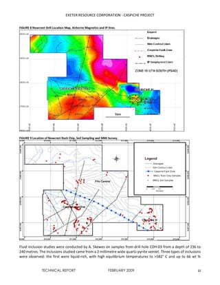 EXETER RESOURCE CORPORATION - CASPICHE PROJECT
TECHNICAL REPORT FEBRUARY 2009 22
FIGURE 8 Newcrest Drill Location Map, Airborne Magnetics and IP lines.
FIGURE 9 Location of Newcrest Rock Chip, Soil Sampling and MMI Survey.
Fluid inclusion studies were conducted by A. Skewes on samples from drill hole CDH-03 from a depth of 236 to
240 metres. The inclusions studied came from a 2 millimetre wide quartz-pyrite veinlet. Three types of inclusions
were observed: the first were liquid-rich, with high equilibrium temperatures to >582° C and up to 66 wt %
 