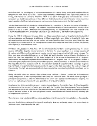 EXETER RESOURCE CORPORATION - CASPICHE PROJECT
TECHNICAL REPORT FEBRUARY 2009 23
equivalent NaCl. The second group of inclusions were vapour-rich created during boiling with mixed equilibrium
temperatures from 200 to 380° C and 5 – 11 wt % equivalent NaCl. The third type were vapour rich, produced by
boiling, but Skewes was unable to determine which of the other fluid types they were related to. Skewes’
conclusion was that the co-existence of these different fluid inclusion types within the same veinlet meant the
superimposition of different alteration events, a phenomenon that was common in the Maricunga Belt.
Two age date determinations, using K/Ar, were performed by C. Mpodozis of the Servicio National de Geologia y
Mineria (SERNAGEOMIN) in Santiago, Chile. The first sample from a depth of 236 to 240 metres in hole CDH-03
produced an age of 28.8 +/- 1.4 Ma from a microdiorite porphyry. The second sample came from hole CDH-12 at
a depth of 308 to 312 metres. This sample returned an age date of 50.1 +/- 2.5 Ma from a felsic porphyry.
During the 1997-98 field season Newcrest drilled two RC percussion holes south of Caspiche Central that yielded
only anomalous Au and Cu values. An additional 18 RC percussion holes were drilled at Caspiche III. Exeter was
only able to recover softcopy collar, survey, geology and assay files of the data from these holes. Since there was
no supporting documentation on the validity of this data the information has been used primarily for assisting
with targeting of prospective new holes.
In October 1997, GeoDatos S.A.I.C. flew a 275 line-kilometre helicopter-borne aeromagnetic survey. The survey
covered 100% of the Caspiche mineral tenements at the time. The survey was flown at an average elevation of
80 metres with 150-metre line spacing and crossing control lines at approximately 1,000-metre intervals. The
flight lines were oriented at 060 degrees to cut WNW, NW and N-S striking structural fabrics. The Reduced to
Pole of the Total Field Magnetics (“RTP”) is shown on Figure 8. At the latitude of the property the RTP magnetic
map removes the magnetic component associated with the earth’s magnetic field. The RTP magnetics showed a
series of magnetic highs in the central portion of the property. The southernmost of these was coincident with
the magnetite alteration associated with the mineralisation located at Caspiche Central. A stronger magnetic
high northeast of Caspiche Central was coincident with a porphyritic stock exposed on the northern margin of
the property. This high was also associated with two magnetic low anomalies located to the southeast and to
the west.
During December 1996 and January 1997 Quantec Chile Limitada (“Quantec”), conducted an IP/Resistivity
survey over portions of the Caspiche property. The survey was conducted with a 200 metre dipole spacing on a
pole-dipole configuration. A total of 8.0 kilometres of the survey were located within the Caspiche property. The
survey was exploratory in nature with wide-spaced lines at various orientations.
Geophysical Line #1 transected the property crossing through Caspiche Central (See Figure 9). The chargeability
section suggested the presence of pyrite associated with the Caspiche Central porphyry Au-Cu mineralisation
that was intersected by drill hole CDH-03. The potential silica cap of the porphyry, which outcropped at Caspiche
Central, was well defined in the resistivity pseudo-section. The northern limit of this resistivity anomaly was
located beneath Filo Central.
There has been no production and there are no reportable mineral resources for mineralisation on the property.
For more detailed information and locations of sampling by Newcrest and Anglo please refer to the Caspiche
Technical Report dated December 24, 2007.
 