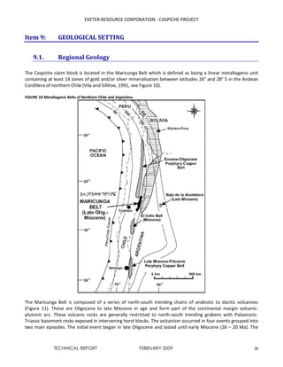 EXETER RESOURCE CORPORATION - CASPICHE PROJECT
TECHNICAL REPORT FEBRUARY 2009 25
Item 9: GEOLOGICAL SETTING
9.1. Regional Geology
The Caspiche claim block is located in the Maricunga Belt which is defined as being a linear metallogenic unit
containing at least 14 zones of gold and/or silver mineralisation between latitudes 26° and 28° S in the Andean
Cordillera of northern Chile (Vila and Sillitoe, 1991, see Figure 10).
FIGURE 10 Metallogenic Belts of Northern Chile and Argentina.
The Maricunga Belt is composed of a series of north-south trending chains of andesitic to dacitic volcanoes
(Figure 11). These are Oligocene to late Miocene in age and form part of the continental margin volcanic-
plutonic arc. These volcanic rocks are generally restricted to north-south trending grabens with Palaeozoic-
Triassic basement rocks exposed in intervening horst blocks. The volcanism occurred in four events grouped into
two main episodes. The initial event began in late Oligocene and lasted until early Miocene (26 – 20 Ma). The
 