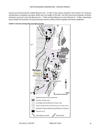 EXETER RESOURCE CORPORATION - CASPICHE PROJECT
TECHNICAL REPORT FEBRUARY 2009 26
second occurred during the middle Miocene (16 – 11 Ma). These events resulted in the creation of numerous
stratovolcanic complexes and dome fields over the length of the belt. The third and fourth episodes of dacitic
volcanism occurred in the late Miocene (11 – 7 Ma) and late Miocene to early Pliocene (7 – 5 Ma), respectively
and included the formation of two pronounced volcanic edifices Volcán Copiapó and Volcán Jotabeche.
FIGURE 11 Schematic Geology Map of the Maricunga Belt.
 