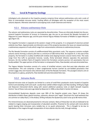EXETER RESOURCE CORPORATION - CASPICHE PROJECT
TECHNICAL REPORT FEBRUARY 2009 29
9.2. Local & Property Geology
Lithological units observed on the Caspiche property comprise three volcano-sedimentary units and a suite of
felsic to intermediate intrusive stocks. Faulting affects all lithologies with the exception of the most recent
volcanic deposits. Alteration observed in outcropping rocks is both extensive and intense.
9.2.1. Volcano-sedimentary Units
The volcanic and sedimentary rocks are separated by disconformities. These are informally divided into the pre-
mineral Caspiche Formation of Jurassic to Cretaceous age; the pre to syn-mineral Rio Nevado Formation of
Oligocene to Lower Miocene age; and the post-mineral Yeguas Heladas Formation of Middle to Upper Miocene
age (Figure 13).
The Caspiche Formation is exposed at the western margin of the property. It is composed of columnar jointed
andesite lava flows. Approximately one kilometre west of the property boundary the lavas are viewed overlying
a sedimentary sequence of rocks which range from volcanoclastics siltstones to sedimentary breccias.
The Rio Nevado Formation consists of undifferentiated felsic pyroclastic rocks. The sequence contains multiple
volcanic events forming a volcanic pile that is a minimum of 200 metres thick. At Caspiche III, in the east of the
property, the formation is crudely stratified with shallow west dipping horizons several metres thick. The rocks
range from fine tuffs to pyroclastic breccias. Locally, thinly laminated siltstone separates the pyroclastic
horizons. On the northern flank of Caspiche Central the formation contains pumice rich pyroclastics that are
locally welded. The upper portion of the formation is composed of felsic, flow-banded, and auto-brecciated lava.
The Yeguas Heladas Formation consists of a series of stratified volcanic rocks that post date alteration and
mineralisation. This unit comprises a lower conglomerate horizon overlain by non-welded pyroclastics that
contain vuggy silica and massive silica altered clasts of the Rio Nevado Formation. The youngest volcanic unit on
the property is a glassy, porphyritic, flow-banded and auto-brecciated felsic lava.
9.2.2. Intrusive Rocks
Exposed intrusive rocks at Caspiche are limited to a series of small felsic porphyritic stocks located at Caspiche
Central and extending north and south. Locally these exhibit chilled margins and flow banding. Drilling by Anglo
and Newcrest intersected diorite along with several additional porphyry rocks at depth beneath Caspiche
Central. Two of these rocks were age dated by Newcrest in 1998 as described in Section 6.0 above.
Unconsolidated Quaternary deposits cover over 90% of the Caspiche project area. Figure 14 shows the
distribution of debris flows, glacial moraines, colluvium, alluvium and “vegas” (local term for small wetlands that
are common on valley floors, in the Andes). Drilling indicates the Quaternary cover to be up to 80 metres thick.
Pre mineral breccias are observed proximal to intrusive contacts. Many of these (but not all) are believed to be
related to magma stoping and incorporation of abundant xenoliths. Proximal to the contact with micro-diorite
quartz bearing felsic intrusives carry notably less or no quartz phenocrysts. This is thought to be due to
hybridation of the magma through incorporation of micro-diorite into the melt, through melting.
 