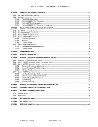 EXETER RESOURCE CORPORATION - CASPICHE PROJECT
TECHNICAL REPORT FEBRUARY 2009 3
ITEM 14: SAMPLING METHOD AND APPROACH ......................................................................................................67
14.1. PRE 2008/2009 SURFACE SAMPLING.................................................................................................................... 67
14.2. DRILLING ......................................................................................................................................................... 68
14.2.1. Pre 2006 Drill Campaigns...................................................................................................................... 68
14.2.2. Exeter 2006/2007 Drill Campaigns ........................................................................................................ 68
14.2.3. Exeter 2007/8 Drill Campaign................................................................................................................ 69
14.2.4. Exeter 2008/2009 Drill Campaign (in progress)...................................................................................... 70
ITEM 15: SAMPLE PREPARATION, ANALYSES AND SECURITY...................................................................................72
15.1. PRE 2007/8 SURFACE SAMPLING.......................................................................................................................... 72
15.2. PRE 2006/2007 DRILL CAMPAIGNS ...................................................................................................................... 72
15.3. EXETER 2006/7 DRILL CAMPAIGNS ....................................................................................................................... 72
15.4. EXETER 2007/2008 DRILL CAMPAIGN ................................................................................................................... 73
15.4.1. Sample preparation .............................................................................................................................. 73
15.4.2. Analyses ............................................................................................................................................... 74
15.4.3. Quality Control...................................................................................................................................... 74
15.5. EXETER 2008/2009 CAMPAIGN ........................................................................................................................... 76
15.5.1. Sample Preparation and Analyses ......................................................................................................... 76
15.5.2. Quality Control...................................................................................................................................... 78
ITEM 16: DATA VERIFICATION.................................................................................................................................80
ITEM 17: ADJACENT PROPERTIES ............................................................................................................................81
ITEM 18: MINERAL PROCESSING AND METALLURGICAL TESTING............................................................................82
18.1. NEWCREST 1997 METALLURGICAL TESTING............................................................................................................. 82
18.2. EXETER 2007 METALLURGICAL TESTING – EPITHERMAL ZONE ...................................................................................... 83
18.3. EXETER 2007 METALLURGICAL TESTING – PORPHYRY ZONE......................................................................................... 83
18.3.1. Composite Selection and Weights.......................................................................................................... 84
18.3.2. Sample Receipt and Test Planning......................................................................................................... 84
18.3.3. SGS Test Results.................................................................................................................................... 85
18.4. EXETER 2008 METALLURGICAL TESTING.................................................................................................................. 87
18.4.1. Interface Selection for Oxide Intercepts ................................................................................................. 88
18.4.2. Internal Dilution for Oxide Intercepts..................................................................................................... 89
18.4.3. Selection for Sulphide Intercepts............................................................................................................ 89
18.4.4. Oxide Testing........................................................................................................................................ 90
18.4.5. Sulphide Testwork................................................................................................................................. 91
ITEM 19: MINERAL RESOURCE AND MINERAL RESERVE ESTIMATES........................................................................93
ITEM 20: OTHER RELEVANT DATA AND INFORMATION...........................................................................................94
ITEM 21: INTERPRETATION AND CONCLUSIONS......................................................................................................95
21.1. INTERPRETATION ............................................................................................................................................... 95
21.2. CONCLUSIONS................................................................................................................................................... 96
ITEM 22: RECOMMENDATIONS...............................................................................................................................97
ITEM 23: REFERENCES .............................................................................................................................................99
ITEM 24: DATE AND SIGNATURE PAGE.................................................................................................................. 101
 