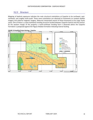 EXETER RESOURCE CORPORATION - CASPICHE PROJECT
TECHNICAL REPORT FEBRUARY 2009 30
9.2.3. Structure
Mapping of bedrock exposures indicates the main structural orientations at Caspiche to be northwest, east-
northeast, and roughly north-south. These same orientations are observed as lineaments on Landsat satellite
imagery and airborne magnetic imagery. Newcrest interpreted several of these lineaments to be major faults
zones. One of these is a west-northwest trending structure located between Caspiche Central and Filo Central.
At the western margin of the property a north-northeast trending fault is observed where the Caspiche
Formation is juxtaposed against the Yeguas Heladas Formation indicating reverse faulting.
FIGURE 13 Simplified Project Geology – Caspiche.
 