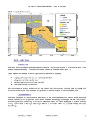 EXETER RESOURCE CORPORATION - CASPICHE PROJECT
TECHNICAL REPORT FEBRUARY 2009 31
FIGURE 14 Caspiche Quaternary Cover.
9.2.4. Alteration
Introduction
Alteration enhanced satellite imagery shows the Caspiche Central mineralisation to be associated with a clay
altered zone approximately 2 kilometres in diameter rimmed by silica alteration (Figure 15).
There are four end member alteration types noted on the Caspiche property:
• porphyry style stockwork vein and associated alteration
• retrograde hydrothermal alteration
• high sulphidation epithermal style alteration
• supergene leaching and oxidation
At Caspiche Central all four alteration styles are present. At Caspiche III no Porphyry Style Stockwork Vein
associated alteration has been observed, though it may be present at depth or laterally beneath cover.
Caspiche Central
Alteration is complex at Caspiche Central with all four of the aforementioned styles present. There are strong
vertical controls as well as proximal versus distal alteration mineralogy assemblages for the various styles.
Frequently pervasive overprinting by successive alteration events has totally destroyed all primary textures
making identification of the original lithologies difficult to impossible. There are four end member alteration
types being:
 