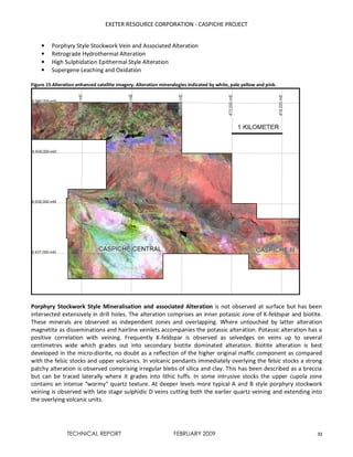 EXETER RESOURCE CORPORATION - CASPICHE PROJECT
TECHNICAL REPORT FEBRUARY 2009 32
• Porphyry Style Stockwork Vein and Associated Alteration
• Retrograde Hydrothermal Alteration
• High Sulphidation Epithermal Style Alteration
• Supergene Leaching and Oxidation
Figure 15 Alteration enhanced satellite imagery. Alteration mineralogies indicated by white, pale yellow and pink.
Porphyry Stockwork Style Mineralisation and associated Alteration is not observed at surface but has been
intersected extensively in drill holes. The alteration comprises an inner potassic zone of K-feldspar and biotite.
These minerals are observed as independent zones and overlapping. Where untouched by latter alteration
magnetite as disseminations and hairline veinlets accompanies the potassic alteration. Potassic alteration has a
positive correlation with veining. Frequently K-feldspar is observed as selvedges on veins up to several
centimetres wide which grades out into secondary biotite dominated alteration. Biotite alteration is best
developed in the micro-diorite, no doubt as a reflection of the higher original maffic component as compared
with the felsic stocks and upper volcanics. In volcanic pendants immediately overlying the felsic stocks a strong
patchy alteration is observed comprising irregular blebs of silica and clay. This has been described as a breccia
but can be traced laterally where it grades into lithic tuffs. In some intrusive stocks the upper cupola zone
contains an intense “wormy” quartz texture. At deeper levels more typical A and B style porphyry stockwork
veining is observed with late stage sulphidic D veins cutting both the earlier quartz veining and extending into
the overlying volcanic units.
 