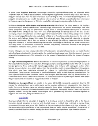 EXETER RESOURCE CORPORATION - CASPICHE PROJECT
TECHNICAL REPORT FEBRUARY 2009 33
In some cases Propylitic Alteration assemblages comprising epidote-chlorite-pyrite are observed within
1kilometre from the limits of potassic altered zones but generally propylitic alteration only occurs more distally.
Propylitic altered rocks have not been intersected by the drilling to date. The rocks between the potassic and
propylitic alteration zones are variably clay altered but it is not certain if this is an argillic alteration halo related
to the porphyry mineralising event or if it is the result of the late stage retrograde argillic-phyllic event.
An intense retrograde argillic-phyllic (clay-sericite) alteration has affected the upper levels of the porphyry
system and in part extends deep within it. In the strongly affected zones the potassic assemblages have been
totally overprinted with clay and philosilicates leaving zones of strong stockwork veining with a soft white
“bleached” matrix. K-feldspar and biotite have been totally obliterated. The contact between this zone and the
underlying potassic alteration dips toward an apparent “draw down” zone. Further drilling is required to confirm
the true morphology of this alteration style, but it is likely to be funnel shaped, i.e. depressed in the centre of
the system and shallower toward the edges. The retrograde event has converted magnetite to specular
haematite (martitization). But it does not appear to have affected the gold and copper distribution. A PIMA
program is underway to assist in determining the alteration mineralogy of the retrograde alteration and more
accurately define the distribution of individual minerals. The primary component minerals in the retrograde
altered zones are kaolin, dickite, sericite and illite.
In some lithologies and most notably in the lithic tuff unit selective alteration of clasts to clay and matrix flooded
with silica has produced patchy alteration giving the rock a brecciated appearance. A similar texture is observed
proximal to intrusive contacts. This is thought to be the product of abundant xenoliths, the product of magma
stoping.
The High Sulphidation Epithermal Zone is characterized by siliceous ridges which outcrop on the peripheries of
the Caspiche Central porphyry mineralisation. The ridges comprise strongly silicified crystal lithic tuff and quartz
feldspar porphyry. These units exhibit typical vuggy residual silica textures with rectangular cavities where
feldspar phenocrysts have been totally leached from the rock and the matrix is replaced by silica. In the volcanic,
lithic clasts have been selectively dissolved or replaced by kaolin-alunite-quartz+-pyrophylite+-dickite
assemblages. These zones are interpreted as high level advanced argillic altered silica cap zones overlying. The
silica caps contain structurally controlled tufasite breccias dykes with brecciated silica cap material hosted in a
kaolin-silica-alunite matrix. These structural zones can be traced outward to adjacent argillic altered areas where
they are observed as linear zones of vuggy residual silica, or “ledges”.
Oxidation and Supergene Effects are notable in the upper 100 to 150 metres and occasionally down to 200
metres. The principal effects are to oxidize pyrite and the resultant acid converts minerals other than silica into
kaolin. The contact between oxide and sulphide material is sharp. Minor chalcocite is observed on the oxide-
sulphide contact, but there is no development of copper enrichment, presumably because Cu enriched solutions
migrated laterally. Visually the contact is easy to pick and is geochemically sharp with a notable depletion in
copper in the oxide zone, being less than 0.03% Cu.
Caspiche III
Outcropping hydrothermal alteration at Caspiche III is developed entirely in felsic lithic tuffs of Rio Nevado
Formation. Zoned alteration is observed with leached zones of residual silica restricted to narrow linear
structures within more wide spread silica flooding. At the eastern extent of the Caspiche III zone at boundary of
the property the rocks are affected by low temperature silica and argillic mineral assemblage’s characteristic of
steam-heated alteration which forms above paleo-water tables in high sulphidation style alteration systems.
 