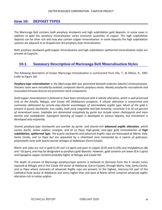 EXETER RESOURCE CORPORATION - CASPICHE PROJECT
TECHNICAL REPORT FEBRUARY 2009 34
Item 10: DEPOSIT TYPES
The Maricunga Belt contains both porphyry stockwork and high sulphidation gold deposits. In some cases in
addition to gold the porphyry mineralisation caries economic quantities of copper. The high sulphidation
deposits can be silver rich and may also contain copper mineralisation. In some deposits the high sulphidation
systems are adjacent to or draped over the porphyry style mineralisation.
Both porphyry stockwork gold-copper mineralisation and high sulphidation epithermal mineralisation styles are
present at Caspiche.
10.1. Summary Description of Maricunga Belt Mineralisation Styles
The following description of known Maricunga mineralisation is summarized from Vila, T., & Sillitoe, R., 1991
(refer to Figure 16):
Porphyry-type mineralisation in the Maricunga Belt was generated beneath andesitic-(dacitic) stratovolcanoes.
Volcanic rocks were intruded by isolated, composite dioritic porphyry stocks. Weakly porphyritic microdiorite and
associated intrusion breccia are prominent stock components.
Gold-copper mineralisation is believed to have been introduced with K silicate alteration, which is well preserved
only at the Amalia, Refugio, and Casale Hill (Aldebaran) prospects. K silicate alteration is overprinted and
commonly obliterated by sericite-clay-chlorite assemblages of intermediate argillic type. Much of the gold is
present in quartz stockworks. Iron oxides, both early magnetite and late hematite, constitute 5 to 10 vol percent
of mineralised zones. Sulphides are dominated completely by pyrite but include minor chalcopyrite and trace
bornite and molybdenite. Supergene leaching of copper is developed to various degrees, but enrichment is
developed only incipiently.
Several porphyry-type stockworks are overlain by pyrite- and alunite-rich advanced argillic alteration, which
carries barite, native sulphur, enargite, and at La Pepa, high-grade, vein-type gold mineralisation of high
sulphidation, epithermal type. The quartz stockworks and advanced Argillic caps are telescoped at Marte, Valy,
Santa Cecilia, and La Pepa but are separated by a chloritized zone transacted by a swarm of gold-poor,
polymetallic veins with quartz-alunite selvages at Aldebaran (Cerro Casale).
Marte and Lobo are rich in gold (1.43 and 1.6 ppm) and poor in copper (0.05 and 0.12%) and molybdenum (46
and ~10 ppm), and may be designated as porphyry gold deposits. However, gold contents are lower (0.6-1 ppm)
and hypogene copper contents probably higher at Refugio and Casale Hill.
The depth of erosion of Maricunga porphyry-type systems is believed to decrease from the K silicate zones
exposed at Refugio and in the Casale Hill sector at Aldebaran (Cerro Casale), through Marte, Valy, Santa Cecilia,
and La Pepa where remnants of advanced Argillic caps are present, to the highest, mercury-rich part of the
Cathedral Peak sector at Aldebaran and zones higher than and west of Marte which comprise advanced argillic
alteration rich in native sulphur.
 