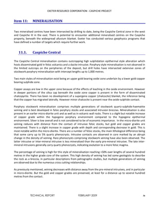 EXETER RESOURCE CORPORATION - CASPICHE PROJECT
TECHNICAL REPORT FEBRUARY 2009 36
Item 11: MINERALISATION
Two mineralised centres have been intersected by drilling to date, being the Caspiche Central zone in the west
and Caspiche III in the east. There is potential to encounter additional mineralised centres on the Caspiche
property, beneath the widespread alluvium blanket. Exeter has conducted various geophysics programs that
have defined a number of targets which require further work.
11.1. Caspiche Central
The Caspiche Central mineralisation contains outcropping high sulphidation epithermal style alteration which
hosts disseminated gold in felsic volcanics and a dacite intrusive. Porphyry style mineralisation is not observed in
the limited outcrops on the peripheries of the deposit, but drill holes have intersected extensive zones of
stockwork porphyry mineralisation with intercept lengths up to 1,000 metres.
Two main styles of mineralisation exist being an upper gold bearing oxide zone underlain by a lower gold-copper
bearing sulphide zone.
Copper assays are low in the upper zone because of the effects of leaching in the oxide environment. However
in deeper portions of the silica cap beneath the oxide zone copper is present in the form of disseminated
chalcopyrite. There has been no development of a supergene copper (chalcocite) blanket, the inference being
that the copper has migrated laterally. However minor chalcocite is present near the oxide-sulphide contact.
Porphyry stockwork mineralisation comprises multiple generations of stockwork quartz-sulphide-haematite
veining and is best developed in felsic porphyry stocks and associated intrusion breccias. Mineralisation is also
present in an earlier micro-diorite unit and as well as in volcanic wall rocks. There is a slight but notable increase
of copper grade within the hypogene porphyry environment compared to the hypogene epithermal
environment. Silver is low overall and is not considered to be of economic importance. In the micro-diorite unit
veining reduces with distance from the contact of intrusive felsic stocks, but gold and copper grades are
maintained. There is a slight increase in copper grade with depth and corresponding decrease in gold. This is
most notable within the micro-diorite. There are a number of felsic stocks, the main lithological difference being
that some carry up to 5% quartz phenocrysts. Intrusive contacts are observed in core marked by an abrupt
change in the density of veining. Rare phenocrysts comprising stockwork veining have also been observed. The
latter intrusive or inter-mineral intrusive is less mineralised than the early pre-mineral intrusive. The late inter-
mineral intrusions generally carry quartz phenocrysts, indicating evolution to a more felsic magma.
The percentage of veining is high for this style of mineralisation reaching >50% over lengths of several hundred
metres in the higher grade core of the system. This high density of veining has led some geologists to describe
the rock as a breccia, in particular descriptions from petrographic studies, but multiple generations of veining
are observed due to the numerous cross cutting relationships.
As previously mentioned, veining decreases with distance away from the pre-mineral intrusives, and in particular
in micro-diorite. But the gold and copper grades are preserved, at least for a distance up to several hundred
metres from the contact.
 
