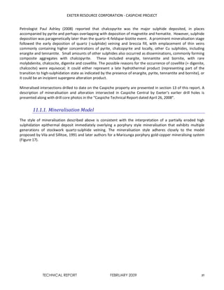 EXETER RESOURCE CORPORATION - CASPICHE PROJECT
TECHNICAL REPORT FEBRUARY 2009 37
Petrologist Paul Ashley (2008) reported that chalcopyrite was the major sulphide deposited, in places
accompanied by pyrite and perhaps overlapping with deposition of magnetite and hematite. However, sulphide
deposition was paragenetically later than the quartz–K-feldspar-biotite event. A prominent mineralisation stage
followed the early deposition of quartz (-sulphide) veining and breccia fill, with emplacement of thin veins
commonly containing higher concentrations of pyrite, chalcopyrite and locally, other Cu sulphides, including
enargite and tennantite. Small amounts of other sulphides also occurred as disseminations, commonly forming
composite aggregates with chalcopyrite. These included enargite, tennantite and bornite, with rare
molybdenite, chalcocite, digenite and covellite. The possible reasons for the occurrence of covellite (+ digenite,
chalcocite) were equivocal; it could either represent a late hydrothermal product (representing part of the
transition to high-sulphidation state as indicated by the presence of enargite, pyrite, tennantite and bornite), or
it could be an incipient supergene alteration product.
Mineralised intersections drilled to date on the Caspiche property are presented in section 13 of this report. A
description of mineralisation and alteration intersected in Caspiche Central by Exeter’s earlier drill holes is
presented along with drill core photos in the “Caspiche Technical Report dated April 26, 2008”.
11.1.1. Mineralisation Model
The style of mineralisation described above is consistent with the interpretation of a partially eroded high
sulphidation epithermal deposit immediately overlying a porphyry style mineralisation that exhibits multiple
generations of stockwork quartz-sulphide veining. The mineralisation style adheres closely to the model
proposed by Vila and Sillitoe, 1991 and later authors for a Maricunga porphyry gold-copper mineralising system
(Figure 17).
 