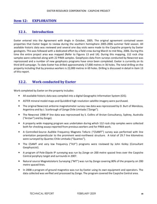 EXETER RESOURCE CORPORATION - CASPICHE PROJECT
TECHNICAL REPORT FEBRUARY 2009 40
Item 12: EXPLORATION
12.1. Introduction
Exeter entered into the Agreement with Anglo in October, 2005. The original agreement contained seven
properties that Exeter began to review during the southern hemisphere 2005-2006 summer field season. All
available historic data was reviewed and several one day visits were made to the Caspiche property by Exeter
geologists. This was followed with a dedicated effort by a field crew during March to mid May, 2006. During this
time the entire project area was mapped (Refer to Figures 13 and 14). During this mapping, 112 rock chip
samples were collected along with 22 PIMA samples. Geophysics data from surveys conducted by Newcrest was
reprocessed and a number of new geophysics programs have since been completed. Exeter is currently on its
third drill campaign. To date Exeter has drilled approximately 17,000 metres in 36 holes. The total drilling on the
property including that by previous workers is 22,000 metres in 69 holes. Drilling is discussed in detail in Item 13
of this report.
12.2. Work conducted by Exeter
Work completed by Exeter on the property includes:
• All available historic data was compiled into a digital Geographic Information System (GIS).
• ASTER mineral model maps and QuickBird high resolution satellite imagery were purchased.
• The original Newcrest airborne magnetometer survey raw data was reprocessed by D. Burt of Mendoza,
Argentina and by J. Scarbrough of Zonge Chile Limitada (“Zonge”).
• The Newcrest 1998 IP line data was reprocessed by S. Collins of Arctan Consultancy, Sydney, Australia
(“Arctan”) and by Zonge).
• A property wide mapping program was undertaken during which 112 rock chip samples were collected
both for checking assays reported from previous workers and for PIMA work.
• A Controlled-Source Audible Frequency Magneto Telluric (“CSAMT”) survey was performed with line
orientation perpendicular to the prominent west-northwest structure. A total of 29.7 line kilometres
were surveyed by Quantec Chile Limitada (“Quantec”).
• The CSAMT and very low frequency (“VLF”) programs were reviewed by John Keiley (Consultant
Geophysicist).
• A program of Pole-Dipole IP surveying was run by Zonge on 200 metre spaced lines over the Caspiche
Central porphyry target and surrounds in 2007.
• Natural source Magnetoteluric Surveying (“MT”) was run by Zonge covering 80% of the property on 200
metre spaced lines.
• In 2008 a program of ground magnetics was run by Exeter using its own equipment and operators. The
data collected was verified and processed by Zonge. The program covered the Caspiche Central area.
 
