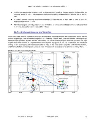 EXETER RESOURCE CORPORATION - CASPICHE PROJECT
TECHNICAL REPORT FEBRUARY 2009 41
• Utilizing the geophysical products, and an interpretation based on hidden resistive bodies aided by
mapping, a total of 3547.7 metres were drilled on the property between January and the end of March,
2007.
• In Exeter’s second campaign was from December 2007 to the end of April 2008. A total of 5758.87
metres were drilled in 13 holes.
• A third campaign is currently underway and at the time of writing almost 8,000 metres have been drilled
in 10 holes. Assays have been received for 7 these.
12.2.1. Geological Mapping and Sampling
In the 2005-2006 Andean exploration season a property wide mapping program was undertaken. It was lead by
consultant geologist Dean Williams during which 112 rock chip samples were collected both for checking assays
reported from previous workers and for PIMA work. The results of this program indicated potential for high
sulphidation mineralisation at Caspiche Central and Caspiche III (Figures 18 and 19). Due to both the density of
drilling on the outcropping advanced argillic altered ridge in the north of the Caspiche Central mineralisation,
and the results from rock samples in untested areas at Caspiche III it was elected to commence drilling there.
FIGURE 18 Rock Chip Geochemistry Map for Au.
 