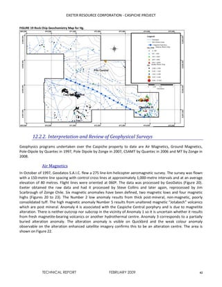 EXETER RESOURCE CORPORATION - CASPICHE PROJECT
TECHNICAL REPORT FEBRUARY 2009 42
FIGURE 19 Rock Chip Geochemistry Map for Hg.
12.2.2. Interpretation and Review of Geophysical Surveys
Geophysics programs undertaken over the Caspiche property to date are Air Magnetics, Ground Magnetics,
Pole-Dipole by Quantec in 1997, Pole Dipole by Zonge in 2007, CSAMT by Quantec in 2006 and MT by Zonge in
2008.
Air Magnetics
In October of 1997, Geodatos S.A.I.C. flew a 275 line-km helicopter aeromagnetic survey. The survey was flown
with a 150-metre line spacing with control cross lines at approximately 1,000-metre intervals and at an average
elevation of 80 metres. Flight lines were oriented at 060º. The data was processed by GeoDatos (Figure 20).
Exeter obtained the raw data and had it processed by Steve Collins and later again, reprocessed by Jim
Scarbrough of Zonge Chile. Six magnetic anomalies have been defined, two magnetic lows and four magnetic
highs (Figures 20 to 23). The Number 2 low anomaly results from thick post-mineral, non-magnetic, poorly
consolidated tuff. The high magnetic anomaly Number 5 results from unaltered magnetic “Jotabech” volcanics
which are post mineral. Anomaly 4 is associated with the Caspiche Central porphyry and is due to magnetite
alteration. There is neither outcrop nor subcrop in the vicinity of Anomaly 1 so it is uncertain whether it results
from fresh magnetite-bearing volcanics or another hydrothermal centre. Anomaly 3 corresponds to a partially
buried alteration anomaly. The alteration anomaly is visible on Quickbird and the weak colour anomaly
observable on the alteration enhanced satellite imagery confirms this to be an alteration centre. The area is
shown on Figure 22.
 