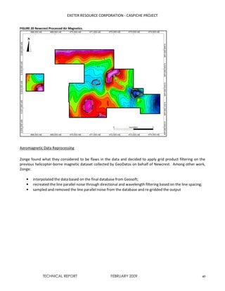 EXETER RESOURCE CORPORATION - CASPICHE PROJECT
TECHNICAL REPORT FEBRUARY 2009 43
FIGURE 20 Newcrest Processed Air Magnetics.
Aeromagnetic Data Reprocessing
Zonge found what they considered to be flaws in the data and decided to apply grid product filtering on the
previous helicopter-borne magnetic dataset collected by GeoDatos on behalf of Newcrest. Among other work,
Zonge:
• interpolated the data based on the final database from Geosoft;
• recreated the line parallel noise through directional and wavelength filtering based on the line spacing;
• sampled and removed the line parallel noise from the database and re-gridded the output
 