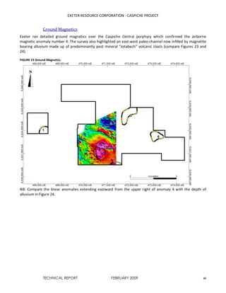 EXETER RESOURCE CORPORATION - CASPICHE PROJECT
TECHNICAL REPORT FEBRUARY 2009 45
Ground Magnetics
Exeter ran detailed ground magnetics over the Caspiche Central porphyry which confirmed the airborne
magnetic anomaly number 4. The survey also highlighted an east-west paleo-channel now infilled by magnetite
bearing alluvium made up of predominantly post mineral “Jotabech” volcanic clasts (compare Figures 23 and
24).
FIGURE 23 Ground Magnetics.
NB: Compare the linear anomalies extending eastward from the upper right of anomaly 4 with the depth of
alluvium in Figure 24.
 