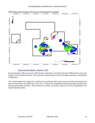 EXETER RESOURCE CORPORATION - CASPICHE PROJECT
TECHNICAL REPORT FEBRUARY 2009 46
FIGURE 24 Plot of Depth of Alluvium Taken from True Depth Calculated from Drill Holes.
Newcrest Pole-Dipole - Quantec, 1997
During December 1996 and January 1997 Quantec conducted a 19.4 lineal kilometre IP/Resistivity survey over
portions of the Caspiche property. The survey was conducted with a 200 metre dipole spacing on a pole-dipole
configuration.
The resultant depth-slice imagery for resistivity was inconclusive with several weak anomalies that showed very
little continuity from one depth slice to the next. However the chargeability showed two large anomalies that
did have good depth continuity. One of these, the number 2 anomaly on Figures 25 to 30 corresponded to the
Caspiche porphyry body.
 