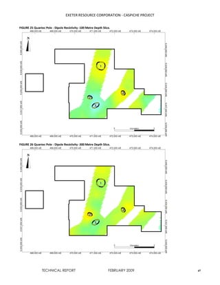 EXETER RESOURCE CORPORATION - CASPICHE PROJECT
TECHNICAL REPORT FEBRUARY 2009 47
FIGURE 25 Quantec Pole - Dipole Resistivity -100 Metre Depth Slice.
FIGURE 26 Quantec Pole - Dipole Resistivity -300 Metre Depth Slice.
 