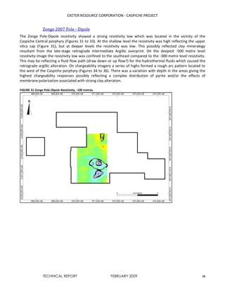 EXETER RESOURCE CORPORATION - CASPICHE PROJECT
TECHNICAL REPORT FEBRUARY 2009 50
Zonge 2007 Pole - Dipole
The Zonge Pole-Dipole resistivity showed a strong resistivity low which was located in the vicinity of the
Caspiche Central porphyry (Figures 31 to 33). At the shallow level the resistivity was high reflecting the upper
silica cap (Figure 31), but at deeper levels the resistivity was low. This possibly reflected clay mineralogy
resultant from the late-stage retrograde intermediate Argillic overprint. On the deepest -500 metre level
resistivity image the resistivity low was confined to the southeast compared to the -300 metre level resistivity.
This may be reflecting a fluid flow path (draw down or up flow?) for the hydrothermal fluids which caused the
retrograde argillic alteration. On chargeability imagery a series of highs formed a rough arc pattern located to
the west of the Caspiche porphyry (Figures 34 to 36). There was a variation with depth in the areas giving the
highest chargeability responses possibly reflecting a complex distribution of pyrite and/or the effects of
membrane polarization associated with strong clay alteration.
FIGURE 31 Zonge Pole-Dipole Resistivity, -100 metres.
 
