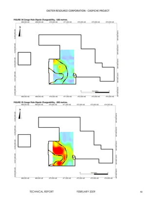 EXETER RESOURCE CORPORATION - CASPICHE PROJECT
TECHNICAL REPORT FEBRUARY 2009 52
FIGURE 34 Zonge Pole-Dipole Chargeability, -100 metres.
FIGURE 35 Zonge Pole-Dipole Chargeability, -300 metres.
 