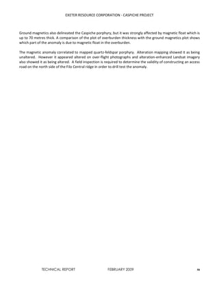 EXETER RESOURCE CORPORATION - CASPICHE PROJECT
TECHNICAL REPORT FEBRUARY 2009 58
Ground magnetics also delineated the Caspiche porphyry, but it was strongly affected by magnetic float which is
up to 70 metres thick. A comparison of the plot of overburden thickness with the ground magnetics plot shows
which part of the anomaly is due to magnetic float in the overburden.
The magnetic anomaly correlated to mapped quartz-feldspar porphyry. Alteration mapping showed it as being
unaltered. However it appeared altered on over-flight photographs and alteration-enhanced Landsat imagery
also showed it as being altered. A field inspection is required to determine the validity of constructing an access
road on the north side of the Filo Central ridge in order to drill test the anomaly.
 