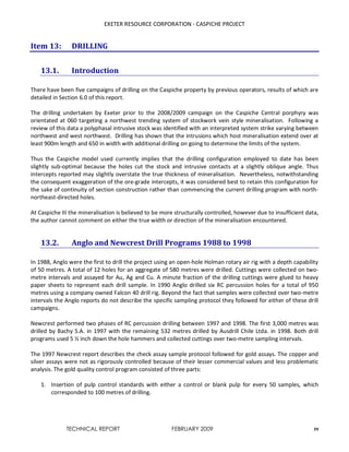 EXETER RESOURCE CORPORATION - CASPICHE PROJECT
TECHNICAL REPORT FEBRUARY 2009 59
Item 13: DRILLING
13.1. Introduction
There have been five campaigns of drilling on the Caspiche property by previous operators, results of which are
detailed in Section 6.0 of this report.
The drilling undertaken by Exeter prior to the 2008/2009 campaign on the Caspiche Central porphyry was
orientated at 060 targeting a northwest trending system of stockwork vein style mineralisation. Following a
review of this data a polyphasal intrusive stock was identified with an interpreted system strike varying between
northwest and west northwest. Drilling has shown that the intrusions which host mineralisation extend over at
least 900m length and 650 in width with additional drilling on going to determine the limits of the system.
Thus the Caspiche model used currently implies that the drilling configuration employed to date has been
slightly sub-optimal because the holes cut the stock and intrusive contacts at a slightly oblique angle. Thus
intercepts reported may slightly overstate the true thickness of mineralisation. Nevertheless, notwithstanding
the consequent exaggeration of the ore-grade intercepts, it was considered best to retain this configuration for
the sake of continuity of section construction rather than commencing the current drilling program with north-
northeast-directed holes.
At Caspiche III the mineralisation is believed to be more structurally controlled, however due to insufficient data,
the author cannot comment on either the true width or direction of the mineralisation encountered.
13.2. Anglo and Newcrest Drill Programs 1988 to 1998
In 1988, Anglo were the first to drill the project using an open-hole Holman rotary air rig with a depth capability
of 50 metres. A total of 12 holes for an aggregate of 580 metres were drilled. Cuttings were collected on two-
metre intervals and assayed for Au, Ag and Cu. A minute fraction of the drilling cuttings were glued to heavy
paper sheets to represent each drill sample. In 1990 Anglo drilled six RC percussion holes for a total of 950
metres using a company owned Falcon 40 drill rig. Beyond the fact that samples were collected over two-metre
intervals the Anglo reports do not describe the specific sampling protocol they followed for either of these drill
campaigns.
Newcrest performed two phases of RC percussion drilling between 1997 and 1998. The first 3,000 metres was
drilled by Bachy S.A. in 1997 with the remaining 532 metres drilled by Ausdrill Chile Ltda. in 1998. Both drill
programs used 5 ½ inch down the hole hammers and collected cuttings over two-metre sampling intervals.
The 1997 Newcrest report describes the check assay sample protocol followed for gold assays. The copper and
silver assays were not as rigorously controlled because of their lesser commercial values and less problematic
analysis. The gold quality control program consisted of three parts:
1. Insertion of pulp control standards with either a control or blank pulp for every 50 samples, which
corresponded to 100 metres of drilling.
 