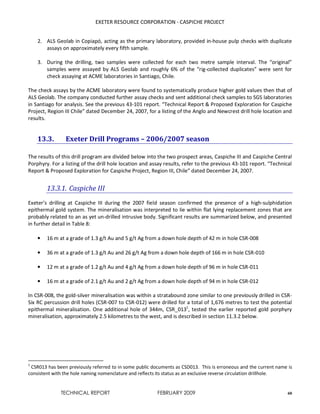 EXETER RESOURCE CORPORATION - CASPICHE PROJECT
TECHNICAL REPORT FEBRUARY 2009 60
2. ALS Geolab in Copiapó, acting as the primary laboratory, provided in-house pulp checks with duplicate
assays on approximately every fifth sample.
3. During the drilling, two samples were collected for each two metre sample interval. The “original”
samples were assayed by ALS Geolab and roughly 6% of the “rig-collected duplicates” were sent for
check assaying at ACME laboratories in Santiago, Chile.
The check assays by the ACME laboratory were found to systematically produce higher gold values then that of
ALS Geolab. The company conducted further assay checks and sent additional check samples to SGS laboratories
in Santiago for analysis. See the previous 43-101 report. “Technical Report & Proposed Exploration for Caspiche
Project, Region III Chile” dated December 24, 2007, for a listing of the Anglo and Newcrest drill hole location and
results.
13.3. Exeter Drill Programs – 2006/2007 season
The results of this drill program are divided below into the two prospect areas, Caspiche III and Caspiche Central
Porphyry. For a listing of the drill hole location and assay results, refer to the previous 43-101 report. “Technical
Report & Proposed Exploration for Caspiche Project, Region III, Chile” dated December 24, 2007.
13.3.1. Caspiche III
Exeter’s drilling at Caspiche III during the 2007 field season confirmed the presence of a high-sulphidation
epithermal gold system. The mineralisation was interpreted to lie within flat lying replacement zones that are
probably related to an as yet un-drilled intrusive body. Significant results are summarized below, and presented
in further detail in Table 8:
• 16 m at a grade of 1.3 g/t Au and 5 g/t Ag from a down hole depth of 42 m in hole CSR-008
• 36 m at a grade of 1.3 g/t Au and 26 g/t Ag from a down hole depth of 166 m in hole CSR-010
• 12 m at a grade of 1.2 g/t Au and 4 g/t Ag from a down hole depth of 96 m in hole CSR-011
• 16 m at a grade of 2.1 g/t Au and 2 g/t Ag from a down hole depth of 94 m in hole CSR-012
In CSR-008, the gold-silver mineralisation was within a stratabound zone similar to one previously drilled in CSR-
Six RC percussion drill holes (CSR-007 to CSR-012) were drilled for a total of 1,676 metres to test the potential
epithermal mineralisation. One additional hole of 344m, CSR_0131
, tested the earlier reported gold porphyry
mineralisation, approximately 2.5 kilometres to the west, and is described in section 11.3.2 below.
1
CSR013 has been previously referred to in some public documents as CSD013. This is erroneous and the current name is
consistent with the hole naming nomenclature and reflects its status as an exclusive reverse circulation drillhole.
 