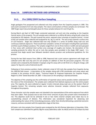 EXETER RESOURCE CORPORATION - CASPICHE PROJECT
TECHNICAL REPORT FEBRUARY 2009 67
Item 14: SAMPLING METHOD AND APPROACH
14.1. Pre 2008/2009 Surface Sampling
Anglo geologists first prospected and collected rock chip samples from the Caspiche property in 1985. This
early work consisted of 22 rock chip samples. The nature and locations of these samples are not known. The
1987 Anglo report documented gold values for these samples between 0.5 and 4.0 g/t Au.
During March and April of 1987 Anglo conducted systematic soil and rock chip sampling on the Caspiche
Central sector of the property. The soil samples were collected on an 80 by 40 metre soil grid with a base line
orientated at 325 degrees. The grid covered the entire, exposed colour anomaly at Caspiche Central. A total
of 431 soil samples were collected and analysed for Au, Ag, Cu and As. The soil survey covered a surface area
of 12.8 hectares. Anglo also collected 620 rock chip samples in a series of profiles along road cuts and
continuous bedrock exposures. These would have sampled a variety of rock types including felsic pyroclastics
and felsic quartz-feldspar porphyry. The samples ranged from one to three metres in width and were grouped
in four zones with combined total surface area coverage of roughly one hectare. No description of the
sampling protocols for either the soil or rock chip samples were provided in the Anglo 1987 report. It is
assumed that Anglo would have followed standard industry practice and professional guidelines for this
process.
During the two field seasons from 1996 to 1998, Newcrest had a joint venture agreement with Anglo and
collected some 382 rock chip and 171 soil samples (in addition to their RC percussion program). The rock
samples were analysed by ALS Geolab in Copiapó using fire assay with an AA finish on a 50 gram charge, cold
vapour for Hg and a suite of elements by ICP.
Following on from previous workers, Exeter collected a total of 119 rock chip samples from Caspiche during
the 2005-06 field season. A description of the samples along with UTM coordinates and assay values was
included in the previous 43-101 report. “Technical Report & Proposed Exploration for Caspiche Project,
Region III, Chile” dated December 24, 2007. A discussion on the sampling is reproduced below.
The objective of the sampling was the confirmation of reported values and to provide a better understand of
the nature of the mineralisation. The samples were collected from bedrock exposures over the entire project
area. The majority, 65, were collected at regular 5-metre intervals along road cuts on the western flank of
Caspiche Central. The remaining samples were selective character samples collected from exposures
throughout the property.
These character rock chip samples were not intended to be representative of the entire exposure from which
they were taken. Their purpose was to test if the minor amounts of grey silica present were mineralised or
not. This objective could not be achieved if one or two metre channel samples were taken due to an
overwhelming amount of dilution. This information was considered important for advancing and
understanding the nature of the mineralising processes, rather than directly delineating a potential economic
resource, and was consistent with the exploration stage at that time.
All Exeter rock chip samples from Caspiche were analysed by the ALS-Chemex laboratory in Coquimbo, Chile.
Each sample was submitted for gold by 30g fire assay (laboratory code: Au-AA23) and for ICP analysis by total
 