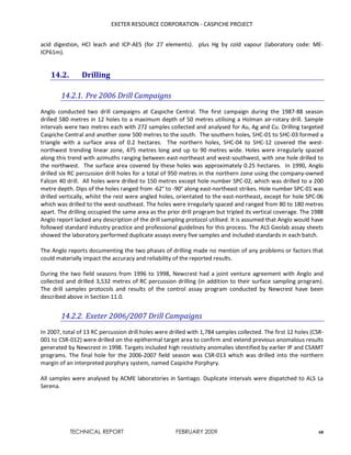 EXETER RESOURCE CORPORATION - CASPICHE PROJECT
TECHNICAL REPORT FEBRUARY 2009 68
acid digestion, HCl leach and ICP-AES (for 27 elements). plus Hg by cold vapour (laboratory code: ME-
ICP61m).
14.2. Drilling
14.2.1. Pre 2006 Drill Campaigns
Anglo conducted two drill campaigns at Caspiche Central. The first campaign during the 1987-88 season
drilled 580 metres in 12 holes to a maximum depth of 50 metres utilising a Holman air-rotary drill. Sample
intervals were two metres each with 272 samples collected and analysed for Au, Ag and Cu. Drilling targeted
Caspiche Central and another zone 500 metres to the south. The southern holes, SHC-01 to SHC-03 formed a
triangle with a surface area of 0.2 hectares. The northern holes, SHC-04 to SHC-12 covered the west-
northwest trending linear zone, 475 metres long and up to 90 metres wide. Holes were irregularly spaced
along this trend with azimuths ranging between east-northeast and west-southwest, with one hole drilled to
the northwest. The surface area covered by these holes was approximately 0.25 hectares. In 1990, Anglo
drilled six RC percussion drill holes for a total of 950 metres in the northern zone using the company-owned
Falcon 40 drill. All holes were drilled to 150 metres except hole number SPC-02, which was drilled to a 200
metre depth. Dips of the holes ranged from -62° to -90° along east-northeast strikes. Hole number SPC-01 was
drilled vertically, whilst the rest were angled holes, orientated to the east-northeast, except for hole SPC-06
which was drilled to the west-southeast. The holes were irregularly spaced and ranged from 80 to 180 metres
apart. The drilling occupied the same area as the prior drill program but tripled its vertical coverage. The 1988
Anglo report lacked any description of the drill sampling protocol utilised. It is assumed that Anglo would have
followed standard industry practice and professional guidelines for this process. The ALS Geolab assay sheets
showed the laboratory performed duplicate assays every five samples and included standards in each batch.
The Anglo reports documenting the two phases of drilling made no mention of any problems or factors that
could materially impact the accuracy and reliability of the reported results.
During the two field seasons from 1996 to 1998, Newcrest had a joint venture agreement with Anglo and
collected and drilled 3,532 metres of RC percussion drilling (in addition to their surface sampling program).
The drill samples protocols and results of the control assay program conducted by Newcrest have been
described above in Section 11.0.
14.2.2. Exeter 2006/2007 Drill Campaigns
In 2007, total of 13 RC percussion drill holes were drilled with 1,784 samples collected. The first 12 holes (CSR-
001 to CSR-012) were drilled on the epithermal target area to confirm and extend previous anomalous results
generated by Newcrest in 1998. Targets included high resistivity anomalies identified by earlier IP and CSAMT
programs. The final hole for the 2006-2007 field season was CSR-013 which was drilled into the northern
margin of an interpreted porphyry system, named Caspiche Porphyry.
All samples were analysed by ACME laboratories in Santiago. Duplicate intervals were dispatched to ALS La
Serena.
 