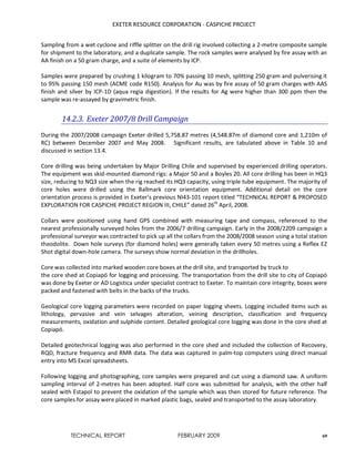 EXETER RESOURCE CORPORATION - CASPICHE PROJECT
TECHNICAL REPORT FEBRUARY 2009 69
Sampling from a wet cyclone and riffle splitter on the drill rig involved collecting a 2-metre composite sample
for shipment to the laboratory, and a duplicate sample. The rock samples were analysed by fire assay with an
AA finish on a 50 gram charge, and a suite of elements by ICP.
Samples were prepared by crushing 1 kilogram to 70% passing 10 mesh, splitting 250 gram and pulverising it
to 95% passing 150 mesh (ACME code R150). Analysis for Au was by fire assay of 50 gram charges with AAS
finish and silver by ICP-1D (aqua regia digestion). If the results for Ag were higher than 300 ppm then the
sample was re-assayed by gravimetric finish.
14.2.3. Exeter 2007/8 Drill Campaign
During the 2007/2008 campaign Exeter drilled 5,758.87 metres (4,548.87m of diamond core and 1,210m of
RC) between December 2007 and May 2008. Significant results, are tabulated above in Table 10 and
discussed in section 13.4.
Core drilling was being undertaken by Major Drilling Chile and supervised by experienced drilling operators.
The equipment was skid-mounted diamond rigs: a Major 50 and a Boyles 20. All core drilling has been in HQ3
size, reducing to NQ3 size when the rig reached its HQ3 capacity, using triple tube equipment. The majority of
core holes were drilled using the Ballmark core orientation equipment. Additional detail on the core
orientation process is provided in Exeter’s previous NI43-101 report titled “TECHNICAL REPORT & PROPOSED
EXPLORATION FOR CASPICHE PROJECT REGION III, CHILE” dated 26th
April, 2008.
Collars were positioned using hand GPS combined with measuring tape and compass, referenced to the
nearest professionally surveyed holes from the 2006/7 drilling campaign. Early in the 2008/2209 campaign a
professional surveyor was contracted to pick up all the collars from the 2008/2008 season using a total station
theodolite. Down hole surveys (for diamond holes) were generally taken every 50 metres using a Reflex EZ
Shot digital down-hole camera. The surveys show normal deviation in the drillholes.
Core was collected into marked wooden core boxes at the drill site, and transported by truck to
the core shed at Copiapó for logging and processing. The transportation from the drill site to city of Copiapó
was done by Exeter or AD Logistica under specialist contract to Exeter. To maintain core integrity, boxes were
packed and fastened with belts in the backs of the trucks.
Geological core logging parameters were recorded on paper logging sheets. Logging included items such as
lithology, pervasive and vein selvages alteration, veining description, classification and frequency
measurements, oxidation and sulphide content. Detailed geological core logging was done in the core shed at
Copiapó.
Detailed geotechnical logging was also performed in the core shed and included the collection of Recovery,
RQD, fracture frequency and RMR data. The data was captured in palm-top computers using direct manual
entry into MS Excel spreadsheets.
Following logging and photographing, core samples were prepared and cut using a diamond saw. A uniform
sampling interval of 2-metres has been adopted. Half core was submitted for analysis, with the other half
sealed with Estapol to prevent the oxidation of the sample which was then stored for future reference. The
core samples for assay were placed in marked plastic bags, sealed and transported to the assay laboratory.
 