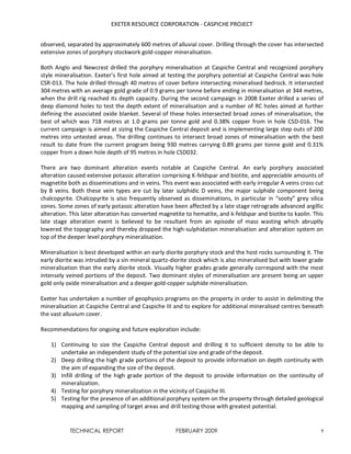 EXETER RESOURCE CORPORATION - CASPICHE PROJECT
TECHNICAL REPORT FEBRUARY 2009 7
observed, separated by approximately 600 metres of alluvial cover. Drilling through the cover has intersected
extensive zones of porphyry stockwork gold-copper mineralisation.
Both Anglo and Newcrest drilled the porphyry mineralisation at Caspiche Central and recognized porphyry
style mineralisation. Exeter’s first hole aimed at testing the porphyry potential at Caspiche Central was hole
CSR-013. The hole drilled through 40 metres of cover before intersecting mineralised bedrock. It intersected
304 metres with an average gold grade of 0.9 grams per tonne before ending in mineralisation at 344 metres,
when the drill rig reached its depth capacity. During the second campaign in 2008 Exeter drilled a series of
deep diamond holes to test the depth extent of mineralisation and a number of RC holes aimed at further
defining the associated oxide blanket. Several of these holes intersected broad zones of mineralisation, the
best of which was 718 metres at 1.0 grams per tonne gold and 0.38% copper from in hole CSD-016. The
current campaign is aimed at sizing the Caspiche Central deposit and is implementing large step outs of 200
metres into untested areas. The drilling continues to intersect broad zones of mineralisation with the best
result to date from the current program being 930 metres carrying 0.89 grams per tonne gold and 0.31%
copper from a down hole depth of 95 metres in hole CSD032.
There are two dominant alteration events notable at Caspiche Central. An early porphyry associated
alteration caused extensive potassic alteration comprising K-feldspar and biotite, and appreciable amounts of
magnetite both as disseminations and in veins. This event was associated with early irregular A veins cross cut
by B veins. Both these vein types are cut by later sulphidic D veins, the major sulphide component being
chalcopyrite. Chalcopyrite is also frequently observed as disseminations, in particular in “sooty” grey silica
zones. Some zones of early potassic alteration have been affected by a late stage retrograde advanced argillic
alteration. This later alteration has converted magnetite to hematite, and k-feldspar and biotite to kaolin. This
late stage alteration event is believed to be resultant from an episode of mass wasting which abruptly
lowered the topography and thereby dropped the high-sulphidation mineralisation and alteration system on
top of the deeper level porphyry mineralisation.
Mineralisation is best developed within an early diorite porphyry stock and the host rocks surrounding it. The
early diorite was intruded by a sin mineral quartz-diorite stock which is also mineralised but with lower grade
mineralisation than the early diorite stock. Visually higher grades grade generally correspond with the most
intensely veined portions of the deposit. Two dominant styles of mineralisation are present being an upper
gold only oxide mineralisation and a deeper gold-copper sulphide mineralisation.
Exeter has undertaken a number of geophysics programs on the property in order to assist in delimiting the
mineralisation at Caspiche Central and Caspiche III and to explore for additional mineralised centres beneath
the vast alluvium cover.
Recommendations for ongoing and future exploration include:
1) Continuing to size the Caspiche Central deposit and drilling it to sufficient density to be able to
undertake an independent study of the potential size and grade of the deposit.
2) Deep drilling the high grade portions of the deposit to provide information on depth continuity with
the aim of expanding the size of the deposit.
3) Infill drilling of the high grade portion of the deposit to provide information on the continuity of
mineralization.
4) Testing for porphyry mineralization in the vicinity of Caspiche III.
5) Testing for the presence of an additional porphyry system on the property through detailed geological
mapping and sampling of target areas and drill testing those with greatest potential.
 