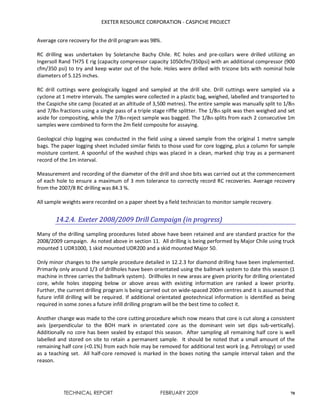 EXETER RESOURCE CORPORATION - CASPICHE PROJECT
TECHNICAL REPORT FEBRUARY 2009 70
Average core recovery for the drill program was 98%.
RC drilling was undertaken by Soletanche Bachy Chile. RC holes and pre-collars were drilled utilizing an
Ingersoll Rand TH75 E rig (capacity compressor capacity 1050cfm/350psi) with an additional compressor (900
cfm/350 psi) to try and keep water out of the hole. Holes were drilled with tricone bits with nominal hole
diameters of 5.125 inches.
RC drill cuttings were geologically logged and sampled at the drill site. Drill cuttings were sampled via a
cyclone at 1 metre intervals. The samples were collected in a plastic bag, weighed, labelled and transported to
the Caspiche site camp (located at an altitude of 3,500 metres). The entire sample was manually split to 1/8th
and 7/8th fractions using a single pass of a triple stage riffle splitter. The 1/8th split was then weighed and set
aside for compositing, while the 7/8th reject sample was bagged. The 1/8th splits from each 2 consecutive 1m
samples were combined to form the 2m field composite for assaying.
Geological chip logging was conducted in the field using a sieved sample from the original 1 metre sample
bags. The paper logging sheet included similar fields to those used for core logging, plus a column for sample
moisture content. A spoonful of the washed chips was placed in a clean, marked chip tray as a permanent
record of the 1m interval.
Measurement and recording of the diameter of the drill and shoe bits was carried out at the commencement
of each hole to ensure a maximum of 3 mm tolerance to correctly record RC recoveries. Average recovery
from the 2007/8 RC drilling was 84.3 %.
All sample weights were recorded on a paper sheet by a field technician to monitor sample recovery.
14.2.4. Exeter 2008/2009 Drill Campaign (in progress)
Many of the drilling sampling procedures listed above have been retained and are standard practice for the
2008/2009 campaign. As noted above in section 11. All drilling is being performed by Major Chile using truck
mounted 1 UDR1000, 1 skid mounted UDR200 and a skid mounted Major 50.
Only minor changes to the sample procedure detailed in 12.2.3 for diamond drilling have been implemented.
Primarily only around 1/3 of drillholes have been orientated using the ballmark system to date this season (1
machine in three carries the ballmark system). Drillholes in new areas are given priority for drilling orientated
core, while holes stepping below or above areas with existing information are ranked a lower priority.
Further, the current drilling program is being carried out on wide-spaced 200m centres and it is assumed that
future infill drilling will be required. If additional orientated geotechnical information is identified as being
required in some zones a future infill drilling program will be the best time to collect it.
Another change was made to the core cutting procedure which now means that core is cut along a consistent
axis (perpendicular to the BOH mark in orientated core as the dominant vein set dips sub-vertically).
Additionally no core has been sealed by estapol this season. After sampling all remaining half core is well
labelled and stored on site to retain a permanent sample. It should be noted that a small amount of the
remaining half core (<0.1%) from each hole may be removed for additional test work (e.g. Petrology) or used
as a teaching set. All half-core removed is marked in the boxes noting the sample interval taken and the
reason.
 