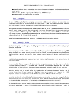 EXETER RESOURCE CORPORATION - CASPICHE PROJECT
TECHNICAL REPORT FEBRUARY 2009 74
• Riffle splitting 1 kg of –9.5 mm sample and 2 kg of – 9.5 mm material every 20 samples for a duplicate
check sample
• Pulverisation of entire 1 kg sample to >85% passing –200# for analysis.
• Riffle splitting of 250 grams of pulp for analysis.
15.4.2. Analyses
All core and RC samples from this campaign were sent to ALS-Chemex in La Serena for preparation and
subsequent gold analysis by fire assay with an AAS finish (50gm F.A/A.A, 5ppb detection). Copper and silver
were to be assayed with a four acid digestion and atomic absorption spectroscopy (AAS).
Multi-element assaying has been routinely undertaken by Exeter on the 2007/8 diamond core and RC drilling
to verify copper assays by atomic absorption, provide information about pathfinder elements and model the
sulphur distribution. ICP assaying started at ALS-Chemex in Lima, and from March 2008 was conducted in
ALS-Chemex La Serena. Multi element package ME-MS41 which analyzes 50 elements by aqua regia digestion
and a combination of ICP-MS and ICP-AES was used.
The ALS-Chemex laboratories in Chile, Argentina, Canada and Peru are certified to ISO9001.
15.4.3. Quality Control
Quality control procedures throughout the drill program included the use of geochemical standards, sample
duplicates, and blanks.
In core samples, a standard or blank was inserted at a frequency of 1 in 10 samples. In late January 2008
Exeter requested ALS-Chemex prepare and insert duplicate samples by riffle splitting 2 kg of crushed sample
at a frequency of 1 every 20 core samples. Exeter has also inserted duplicate RC samples at a frequency of 1
in 30.
Geochemical standards, blanks or duplicates have been inserted at a frequency of 1 in 10 samples for the RC
percussion samples.
In summary ALS-Chemex has generally demonstrated acceptable accuracy over the program with the
laboratory generally within the +/-10% limit. Only 2 standards were reported at greater than 15% of the
standard value. Certified Reference Materials have been supplied by Geostats Pty. Ltd, of Perth, Australia.
From late January 2008 to the end of the 2007/2008 season, ALS-Chemex commenced splitting 2 kg of
crushed diamond core for the insertion of a duplicate in the sampling series at a frequency of 1 in 20.
Duplicates samples are being inserted on site at a frequency of 1 in 30 for the 2007/8 campaign
Exeter has consistently reviewed the duplicates assayed, and considers that the laboratory assay value for the
analytical sample pairs have shown good precision with almost 90% of sample pairs within 10% of each other
for gold analysis, and approximately 5% of the duplicates showing greater than 15% difference.
For the 2007/8 drilling program, blank material prepared from barren quartz was inserted into the diamond
core sample sequence at a frequency of 1 in 20 and into RC sampling sequences at a frequency of 1 in 30. Of
 