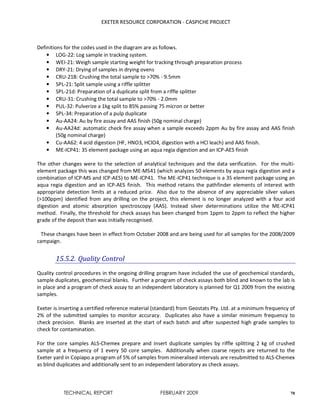 EXETER RESOURCE CORPORATION - CASPICHE PROJECT
TECHNICAL REPORT FEBRUARY 2009 78
Definitions for the codes used in the diagram are as follows.
• LOG-22: Log sample in tracking system.
• WEI-21: Weigh sample starting weight for tracking through preparation process
• DRY-21: Drying of samples in drying ovens
• CRU-21B: Crushing the total sample to >70% - 9.5mm
• SPL-21: Split sample using a riffle splitter
• SPL-21d: Preparation of a duplicate split from a riffle splitter
• CRU-31: Crushing the total sample to >70% - 2.0mm
• PUL-32: Pulverize a 1kg split to 85% passing 75 micron or better
• SPL-34: Preparation of a pulp duplicate
• Au-AA24: Au by fire assay and AAS finish (50g nominal charge)
• Au-AA24d: automatic check fire assay when a sample exceeds 2ppm Au by fire assay and AAS finish
(50g nominal charge)
• Cu-AA62: 4 acid digestion (HF, HNO3, HClO4, digestion with a HCl leach) and AAS finish.
• ME-ICP41: 35 element package using an aqua regia digestion and an ICP-AES finish
The other changes were to the selection of analytical techniques and the data verification. For the multi-
element package this was changed from ME-MS41 (which analyzes 50 elements by aqua regia digestion and a
combination of ICP-MS and ICP-AES) to ME-ICP41. The ME-ICP41 technique is a 35 element package using an
aqua regia digestion and an ICP-AES finish. This method retains the pathfinder elements of interest with
appropriate detection limits at a reduced price. Also due to the absence of any appreciable silver values
(>100ppm) identified from any drilling on the project, this element is no longer analyzed with a four acid
digestion and atomic absorption spectroscopy (AAS). Instead silver determinations utilize the ME-ICP41
method. Finally, the threshold for check assays has been changed from 1ppm to 2ppm to reflect the higher
grade of the deposit than was initially recognised.
These changes have been in effect from October 2008 and are being used for all samples for the 2008/2009
campaign.
15.5.2. Quality Control
Quality control procedures in the ongoing drilling program have included the use of geochemical standards,
sample duplicates, geochemical blanks. Further a program of check assays both blind and known to the lab is
in place and a program of check assay to an independent laboratory is planned for Q1 2009 from the existing
samples.
Exeter is inserting a certified reference material (standard) from Geostats Pty. Ltd. at a minimum frequency of
2% of the submitted samples to monitor accuracy. Duplicates also have a similar minimum frequency to
check precision. Blanks are inserted at the start of each batch and after suspected high grade samples to
check for contamination.
For the core samples ALS-Chemex prepare and insert duplicate samples by riffle splitting 2 kg of crushed
sample at a frequency of 1 every 50 core samples. Additionally when coarse rejects are returned to the
Exeter yard in Copiapo a program of 5% of samples from mineralised intervals are resubmitted to ALS-Chemex
as blind duplicates and additionally sent to an independent laboratory as check assays.
 
