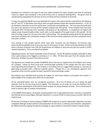 EXETER RESOURCE CORPORATION - CASPICHE PROJECT
TECHNICAL REPORT FEBRUARY 2009 79
Standards are matched to the type of rock (e.g. oxide standards for oxide samples) and level of estimated
metal (i.e. higher value standards in the zones of best vein or stockwork development). The goal is that all
sample batches dispatched the lab have at least one blank and two standards in the batch.
To date one potential QA/QC issue was identified this season with several batches submitted to ALS between
the 10th
and 25th
of December returning at least one gold standard below two standard deviations. In all 5 of
16 standards submitted across this period were considered unacceptably low. The issue was discussed with
ALS and it was agreed to re-assay all the samples analysed over this period. These samples have now been
reanalyzed after introducing more standards and passed our QC guidelines. A comparison of original and
repeat assays showed broadly similar results with a small upgrade of the gold results (<3% overall). At the
time of writing a report on the issue from ALS is still pending. The reanalyzed samples with the QC approved
have been included in this subsequent analysis of QC and those earlier dispatches and their associated results
have been omitted.
Thus looking at only sample batches which have been accepted into the database, ALS-Chemex have
demonstrated acceptable levels of accuracy over the drill season to date. Of the remaining standards 4 (7.8%)
show a variance of greater than 10% (all at gold levels of 0.26ppm or less) and only two are outside 2 (3.9%)
standard deviations. This is considered acceptable.
Regarding precision, ALS shows acceptable levels of precision. Of the 46 duplicate samples submitted to date
only 3 gold analyses were flagged as anomalous (> +/- 10%). Of these two were from RC samples (one of
which was <0.07ppm Au) and 1 from diamond core.
The diamond core sample was sample CHL004478 which returned an original value of 0.276ppm and a check
of 1.125ppm. Follow up check assay work confirmed high variability in this sample with two more checks
returning 0.878 and 0.472ppm Au. The variation is most likely due to a nugget effect perhaps as a function of
gold being associated with a different sulphide species. Though this is not immediately apparent from
inspection of the core this sample has been marked for future petrologic studies.
No problems were identified with precision for Copper (or other base metals) as all samples were within +/-
10% and 80% of the samples were within 5% of each other.
Of the submitted blanks none are considered anomalous. 30 of the 35 blanks are at or below the gold
detection limit for the fire assay process (5ppb). The remainder are all under ten times the detection limit.
One submitted spiked blank confirmed the blank samples are being analysed correctly. This is interpreted to
show no obvious signs of sample contamination.
In the 2008/9 drill program, all samples assaying greater than 2.0 g/t gold have been routinely re-assayed by
ALS-Chemex by fire assay (50gm, 0.05 ppm detection). In excess of 95% of check assays are within 10% of the
original assay.
At the time of writing no check assaying of 2008/9 drill samples by a second independent laboratory has been
completed although sample selection and preparation for this work is underway and should be completed in
Q1 2009 and will be ongoing through the campaign as reject material is returned to Exeter’s Copiapo facility.
 