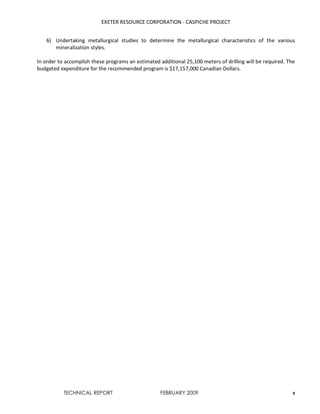 EXETER RESOURCE CORPORATION - CASPICHE PROJECT
TECHNICAL REPORT FEBRUARY 2009 8
6) Undertaking metallurgical studies to determine the metallurgical characteristics of the various
mineralization styles.
In order to accomplish these programs an estimated additional 25,100 meters of drilling will be required. The
budgeted expenditure for the recommended program is $17,157,000 Canadian Dollars.
 