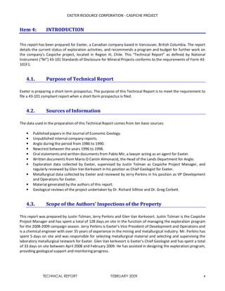 EXETER RESOURCE CORPORATION - CASPICHE PROJECT
TECHNICAL REPORT FEBRUARY 2009 9
Item 4: INTRODUCTION
This report has been prepared for Exeter, a Canadian company based in Vancouver, British Columbia. The report
details the current status of exploration activities, and recommends a program and budget for further work on
the company’s Caspiche project, located in Region III, Chile. This “Technical Report” as defined by National
Instrument (“NI”) 43-101 Standards of Disclosure for Mineral Projects conforms to the requirements of Form 43-
101F1.
4.1. Purpose of Technical Report
Exeter is preparing a short term prospectus. The purpose of this Technical Report is to meet the requirement to
file a 43-101 compliant report when a short form prospectus is filed.
4.2. Sources of Information
The data used in the preparation of this Technical Report comes from ten basic sources:
• Published papers in the Journal of Economic Geology.
• Unpublished internal company reports.
• Anglo during the period from 1986 to 1990.
• Newcrest between the years 1996 to 1998.
• Oral statements and written documents from Pablo Mir, a lawyer acting as an agent for Exeter.
• Written documents from Mario O Cantin Almonacid, the Head of the Lands Department for Anglo.
• Exploration data collected by Exeter, supervised by Justin Tolman as Caspiche Project Manager, and
regularly reviewed by Glen Van Kerkvoort in his position as Chief Geologist for Exeter.
• Metallurgical data collected by Exeter and reviewed by Jerry Perkins in his position as VP Development
and Operations for Exeter.
• Material generated by the authors of this report.
• Geological reviews of the project undertaken by Dr. Richard Sillitoe and Dr. Greg Corbett.
4.3. Scope of the Authors’ Inspections of the Property
This report was prepared by Justin Tolman, Jerry Perkins and Glen Van Kerkvoort. Justin Tolman is the Caspiche
Project Manager and has spent a total of 128 days on site in the function of managing the exploration program
for the 2008-2009 campaign season. Jerry Perkins is Exeter’s Vice President of Development and Operations and
is a chemical engineer with over 35 years of experience in the mining and metallurgical industry. Mr. Perkins has
spent 5 days on site and was responsible for selecting metallurgical material and selecting and supervising the
laboratory metallurgical testwork for Exeter. Glen Van kerkvoort is Exeter’s Chief Geologist and has spent a total
of 33 days on site between April 2008 and February 2009. He has assisted in designing the exploration program,
providing geological support and monitoring progress.
 