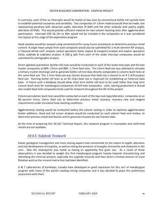 EXETER RESOURCE CORPORATION - CASPICHE PROJECT
TECHNICAL REPORT FEBRUARY 2009 91
In summary, each of the six intercepts would be tested at two sizes by conventional bottle roll cyanide tests
to establish potential recoveries and variability. Two composites of -13mm material would then be made, one
representing porphyry with advanced argillic alteration (P-AAP) and the other andesite with patchy argillic
alteration (A-PAA). This would provide sufficient material for two column leaching tests after agglomeration
optimisation. Intercept CSD 14; 0m to 40m would not be included in the composites as it was considered
non-typical at this stage of the exploration program.
Head samples would be assayed using conventional fire assay fusion procedures to determine precious metal
content. A single head sample from each composite would also be submitted for a multi-element ICP analysis,
a “classical whole rock” analysis, carbon speciation (total, organic & inorganic) analysis and sulphur speciation
(total, sulphide & sulphate) analysis. A 500 g split from each of the oxide intercept composites would be
submitted for petrographic analysis.
Direct agitated cyanidation (bottle roll) tests would be conducted on each of the oxide intercepts and the two
master composites at 80% -13mm and 80% -1.7mm feed sizes. The 13mm feed size was selected to simulate
a tertiary crusher discharge and to generate bottle roll test data directly comparable to column leach tests at
the same feed size. The 1.7mm feed size was chosen because that feed size is closest to an R C drill product
feed size. Running bottle roll tests at an RC chips feed size is important for establishing an historical data
base. In future such a database should allow short term bottle roll tests to be used rather than long term
column leach tests for metallurgical comparison of drill hole composites. Later, (during production) it should
also enable blast hole composites to be used for testwork throughout the life of the project.
Column percolation leach tests would be conducted on each of the two rock-type/alteration composites at an
80 percent minus 13mm feed size to determine precious metal recovery, recovery rate and reagent
requirements under simulated heap leaching conditions.
Agglomeration testing would be conducted before the column testing in order to optimize agglomeration
binder additions. Head and tail screen analyses would be conducted on each column feed and residue, to
determine precious metal distribution and to generate recovery by size fraction data.
At the time of preparing this 43-101 Technical Report, this testwork program is incomplete and confirmed
results are not available.
18.4.5. Sulphide Testwork
Exeter geological management and most visiting experts had commented on the extent of argillic alteration
and clay development at Caspiche, as well as noting the presence of enargite, tennantite and chalcocite in the
core. Also the chalcopyrite was noted as having an apparently fine grain size. As a result of these
observations it was decided to weight this first metallurgical program heavily towards characterising and
identifying the minerals present, especially the sulphide minerals and then direct a limited amount of scout
flotation work at the mineral matrix that had been identified.
G & T Laboratories of Kamloops, Canada have developed an good reputation for this sort of metallurgical
program with many of the world’s leading mining companies and it was decided to place this preliminary
assessment with them.
 
