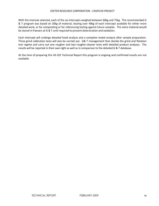 EXETER RESOURCE CORPORATION - CASPICHE PROJECT
TECHNICAL REPORT FEBRUARY 2009 92
With the intervals selected, each of the six intercepts weighed between 60kg and 75kg. The recommended G
& T program was based on 20kg of material, leaving over 40kg of each intercept available for either more
detailed work, or for compositing or for referencing testing against future samples. This extra material would
be stored in freezers at G & T until required to prevent deterioration and oxidation.
Each intercept will undergo detailed head analysis and a complete modal analysis after sample preparation.
Three grind calibration tests will also be carried out. G& T management then decide the grind and flotation
test regime and carry out one rougher and two rougher-cleaner tests with detailed product analyses. The
results will be reported in their own right as well as in comparison to the detailed G & T database.
At the time of preparing this 43-101 Technical Report this program is ongoing and confirmed results are not
available.
 
