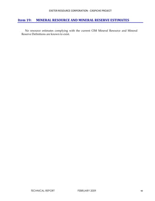 EXETER RESOURCE CORPORATION - CASPICHE PROJECT
TECHNICAL REPORT FEBRUARY 2009 93
Item 19: MINERAL RESOURCE AND MINERAL RESERVE ESTIMATES
No resource estimates complying with the current CIM Mineral Resource and Mineral
Reserve Definitions are known to exist.
 
