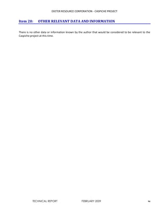 EXETER RESOURCE CORPORATION - CASPICHE PROJECT
TECHNICAL REPORT FEBRUARY 2009 94
Item 20: OTHER RELEVANT DATA AND INFORMATION
There is no other data or information known by the author that would be considered to be relevant to the
Caspiche project at this time.
 