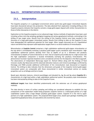 EXETER RESOURCE CORPORATION - CASPICHE PROJECT
TECHNICAL REPORT FEBRUARY 2009 95
Item 21: INTERPRETATION AND CONCLUSIONS
21.1. Interpretation
The Caspiche property is in a geological environment where world class gold-copper mineralised deposits
have been discovered and put into production. The data obtained from exploration including drilling on the
Caspiche property indicates that Caspiche contains a large gold-copper deposit with similar characteristics to
those of other discoveries in the district.
Exploration on the Caspiche property is at an advanced stage. Various methods of exploration have been used
including surface rock chip sampling, geological mapping and various geophysical methods, culminating in the
drilling of two target areas. Results from the drilling of the Caspiche Central zone have resulted in the
discovery of a large gold-copper mineralised system. Results from drilling to date on the Caspiche III zone
have downgraded the epithermal potential for that target. Other targets discussed are of a hypothetical
nature and whilst they represent valid exploration targets there is no direct evidence of mineralisation.
Mineralisation at Caspiche Central comprises a high sulphidation epithermal gold-copper mineralisation at
the top which is immediately overlying a porphyry gold-copper quartz stockwork style mineralisation. High
sulphidation epithermal systems develop from near to depths of up to 1 kilometre and porphyry
mineralisation at depths of several kilometres or more. But at Caspiche presumably due to a high erosion rate
the high sulphidation component is located immediately overlying the porphyry mineralisation. This
phenomenon has been reported elsewhere and is considered common for the deposits in the Maricunga belt.
The observations of Independent Maricunga expert Dr. Richard Sillitoe along with the findings of fluid
inclusion studies (by Newcrest) and the observed alteration textures and mineral assemblages confirmed by
Petrology and PIMA provide additional confirmation of the mineralisation style discovered at Caspiche
Central. The drilling to date indicates that the dimensions and grade of the Caspiche Central gold-copper
mineralised system are comparable with those encountered in similar mineralised centres on nearby
properties such as at Refugio and Cerro Casale.
Based upon alteration textures, mineral assemblages and elevated Au, Ag, Ba and Hg values Caspiche III is
characteristic of a high level within a high sulphidation epithermal system. No porphyry style mineralisation
has been intersected by drilling to date on the Caspiche III zone.
Additional targets have been identified predominantly with the extensive use of various geophysical
methods.
The data density in terms of surface sampling and drilling are considered adequate to establish the key
components of the exploration model being proposed. Caspiche Central is a telescoped portion of a high
sulphidation system onto a large deeper porphyry gold-copper system. Caspiche III is the mid to upper
portions of a high sulphidation system. The proposed blind target areas, based upon geologic modelling and
supported by geophysical data, are speculative and uncertain by nature.
 