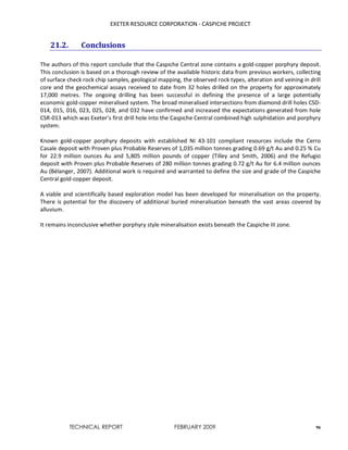 EXETER RESOURCE CORPORATION - CASPICHE PROJECT
TECHNICAL REPORT FEBRUARY 2009 96
21.2. Conclusions
The authors of this report conclude that the Caspiche Central zone contains a gold-copper porphyry deposit.
This conclusion is based on a thorough review of the available historic data from previous workers, collecting
of surface check rock chip samples, geological mapping, the observed rock types, alteration and veining in drill
core and the geochemical assays received to date from 32 holes drilled on the property for approximately
17,000 metres. The ongoing drilling has been successful in defining the presence of a large potentially
economic gold-copper mineralised system. The broad mineralised intersections from diamond drill holes CSD-
014, 015, 016, 023, 025, 028, and 032 have confirmed and increased the expectations generated from hole
CSR-013 which was Exeter’s first drill hole into the Caspiche Central combined high sulphidation and porphyry
system.
Known gold-copper porphyry deposits with established NI 43-101 compliant resources include the Cerro
Casale deposit with Proven plus Probable Reserves of 1,035 million tonnes grading 0.69 g/t Au and 0.25 % Cu
for 22.9 million ounces Au and 5,805 million pounds of copper (Tilley and Smith, 2006) and the Refugio
deposit with Proven plus Probable Reserves of 280 million tonnes grading 0.72 g/t Au for 6.4 million ounces
Au (Bélanger, 2007). Additional work is required and warranted to define the size and grade of the Caspiche
Central gold-copper deposit.
A viable and scientifically based exploration model has been developed for mineralisation on the property.
There is potential for the discovery of additional buried mineralisation beneath the vast areas covered by
alluvium.
It remains inconclusive whether porphyry style mineralisation exists beneath the Caspiche III zone.
 