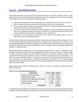 EXETER RESOURCE CORPORATION - CASPICHE PROJECT
TECHNICAL REPORT FEBRUARY 2009 97
Item 22: RECOMMENDATIONS
The ongoing exploration including drilling has demonstrated that the Caspiche property contains a gold-
copper deposit at the Caspiche Central zone. Additional work is now required to determine the size and grade
of this deposit. Such work should include the following programs:
• Continue to step out from the known mineralisation on a 200 metre grid in order to size the system.
• Drill to a depth of 1500 metres to determine the depth continuity to the mineralisation.
• If the size and grade of the deposit show sufficient potential more detailed drilling will be required to
demonstrate the continuity of the mineralization.
• A study is necessary to accurately determine any long lead items such as permitting requirements for
future work programmes which may include the need for an environmental impact study, water
permits, additional accommodation and additional power requirements.
• Assessment of the metallurgical characteristics of the various mineralisation styles in order to
determine the types of processing required.
High sulphidation ledge style mineralisation has been targeted and intersected by drilling at Caspiche III. Prior
to encountering porphyry gold-copper mineralisation at Caspiche Central drilling was also focussed on the
outcropping high sulphidation epithermal ledge style mineralisation there. Hence further work is warranted at
Caspiche III to test for a buried porphyry gold-copper centre. This program will involve detailed mapping, and
drilling of 3-5 500 meter holes.
Porphyry gold-copper mineralisation in the Maricunga generally forms as clusters of deposits in close
proximity hence the potential for encountering additional mineralised centres at Caspiche is considered high.
A number of additional targets have been defined including the north-eastern magnetic anomaly. These
required detailed mapping and sampling in order to define the most likely area/s for mineralisation. are
observed in areas considered revision in the vicinity of Caspiche III. Scout drilling should be undertaken on
areas considered to be prospective on a 400 metre spaced drill grid. Should any of the holes intersect
potential porphyry stockwork mineralisation infill and step out drilling will be required to assess the potential
of the new mineralisation.
Approximately 25,100 meters of drilling will be required in order to accomplish the above mentioned
programs (Table 22).
TABLE 22 Recommended Program Drilling Requirements.
Drill Program Holes Depth Meters
Caspiche Central Deep Drilling. 2 1,500 3,000
Caspiche Central Sizing. 4 900 3,600
Caspiche Central high grade infill drilling. 13 1,000 13,000
Caspiche III porphyry target. 3 500 1,500
Aditional Targets. 8 500 4,000
Total Meters 25,100
It is estimated that the programs outlined above will require 12 to 24 months to complete, dependant on the
availability of suitable drilling rigs and equipment for directional drilling of deep holes, permitting and climatic
 