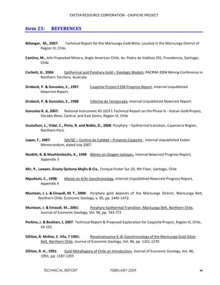 EXETER RESOURCE CORPORATION - CASPICHE PROJECT
TECHNICAL REPORT FEBRUARY 2009 99
Item 23: REFERENCES
Bélanger, M., 2007: Technical Report for the Maricunga Gold Mine, Located in the Maricunga District of
Region III, Chile.
Cantina, M., Jefe Propiedad Minera, Anglo American Chile, Av. Pedro de Valdivia 291, Providencia, Santiago,
Chile
Corbett, G., 2004: Epithermal and Porphyry Gold – Geologic Models, PACRIM 2004 Mining Conference in
Northern Territory, Australia
Drobeck, P. & Gonzalez, E., 1997: Caspiche Project F204 Progress Report, Internal Unpublished
Newcrest Report.
Drobeck, P. & Gonzalez, E., 1998: Informe de Temporada, Internal Unpublished Newcrest Report.
Gonzalez R. A, 2007: National Instrument 43-101F1 Technical Report on the Phase Iii - Volcan Gold Project,
Dorado West, Central, and East Zones, Region III, Chile
Gustafson, L., Vidal, C., Pinto, R. and Noble, D., 2008: Porphyry – Epithermal transition, Cajamarca Region,
Northern Perú.
Lopez, F., 2007: QA/QC – Control de Calidad – Proyecto Caspiche., Internal Unpublished Exeter
Memorandum, dated July 2007.
Nesbitt, B. & Muehlenbachs, K., 1998: Memo on Oxygen Isotopes, Internal Newcrest Progress Report,
Appendix 3
Mir, P., Lawyer, Grasty Quitana Majlis & Cia., Enirque Foster Sur 20, 9th Floor, Santiago, Chile
Mpodozis, C., 1998: Memo on K/Ar Geochronology, Internal Unpublished Newcrest Progress Report,
Appendix 4
Muntean, J. L. & Einaudi, M. T., 2000: Porphyry gold deposits of the Maricunga District, Maricunga Belt,
Northern Chile: Economic Geology, v. 95, pp. 1445-1472.
Muntean, J. & Einaudi, M., 2001: Porphyry-Epithermal Transition: Maricunga Belt, Northern Chile,
Journal of Economic Geology, Vol. 96, pp. 743-772
Perkins, J. & Beckton, J, 2007: Technical Report & Proposed Exploration for Caspiche Project, Region III, Chile,
43-101
Sillitoe, R. McKee, E. Vila, T 1991: Reconnaissance K-Ar Geochronology of the Maricunga Gold-Silver
Belt, Northern Chile, Journal of Economic Geology, Vol. 86, pp. 1261-1270
Sillitoe, R. H., 1991: Gold Metallogeny of Chile an Introduction, Journal of Economic Geology, Vol. 86,
1991, pp. 1187-1205
 