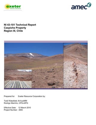NI 43-101 Technical Report
Caspiche Property
Region III, Chile
Prepared for: Exeter Resource Corporation by:
Todd Wakefield, M.AusIMM
Rodrigo Marinho, CPG-AIPG
Effective Date: 12 March 2010
Project Number: 3083
 