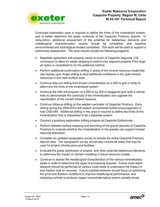Exeter Resource Corporation
Caspiche Property, Region III, Chile
NI 43-101 Technical Report
Project No. 3083 Page 1-4
12 March 2010
Continued exploration work is required to define the limits of the mineralized system,
and to better determine the grade continuity of the Caspiche Porphyry deposit. In
conjunction, additional assessment of the potential for deleterious elements and
metallurgical characterization studies should be completed, and baseline
environmental and hydrological studies completed. This work will be used to support a
preliminary assessment. The work should include the following programs:
• Negotiate agreement with property owner to south of Caspiche Segundo 1/32
concession to allow for waste stripping to extend onto adjacent property if the large
pit option is considered to be the preferred method.
• Perform additional confirmation drilling in areas of the mineral resource model that
rely heavily upon Anglo drilling to lend additional confidence in the gold mineral
resources in this near-surface area
• Continue step out drilling from known mineralization on a 200 m grid in order to
determine the limits of the mineralized system.
• Continue the infill drill program on a 200 m by 200 m staggered grid (with a central
hole) to demonstrate the continuity of the mineralization and upgrade the
classification of the current mineral resource.
• Continue followup drilling on the western perimeter of Caspiche Porphyry. Early
drilling during the 2009-2010 drill season encountered further encouragement in
hole CSD-044. Additional drilling in this area is required to define the limits of this
mineralization that is interpreted to be a separate system.
• Conduct a porphyry exploration drilling program at Caspiche Epithermals.
• Perform detailed surface mapping and trenching of the gravel deposits at Caspiche
Porphyry to evaluate whether the mineralization in the gravels can support mineral
resource estimation.
• Complete an updated topographic survey to include the entire Caspiche Porphyry
deposit area. The topographic survey should also include all areas that may be
used for project infrastructure and facilities.
• Evaluate the grade distribution of arsenic, and other potential deleterious elements,
to determine the impact on domain modeling in future resource models.
• Continue to assess the metallurgical characteristics of the various mineralization
styles in order to determine the types of processing required. Future oxide leach
testwork should be performed at various crush sizes to understand the impact of
size fraction size on recovery. Future sulphide testwork should focus on optimizing
the grind and flotation conditions to improve metallurgical performance, and
oretyping controls to produce copper concentrate below arsenic penalty levels.
 
